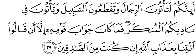 أَئِنَّكُمْ لَتَأْتُونَ الرِّجَالَ وَتَقْطَعُونَ السَّبِيلَ وَتَأْتُونَ فِي نَادِيكُمُ الْمُنكَرَ ۖ فَمَا كَانَ جَوَابَ قَوْمِهِ إِلَّا أَن قَالُوا ائْتِنَا بِعَذَابِ اللَّهِ إِن كُنتَ مِنَ الصَّادِقِينَ
