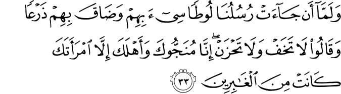 وَلَمَّا أَن جَاءَتْ رُسُلُنَا لُوطًا سِيءَ بِهِمْ وَضَاقَ بِهِمْ ذَرْعًا وَقَالُوا لَا تَخَفْ وَلَا تَحْزَنْ ۖ إِنَّا مُنَجُّوكَ وَأَهْلَكَ إِلَّا امْرَأَتَكَ كَانَتْ مِنَ الْغَابِرِينَ
