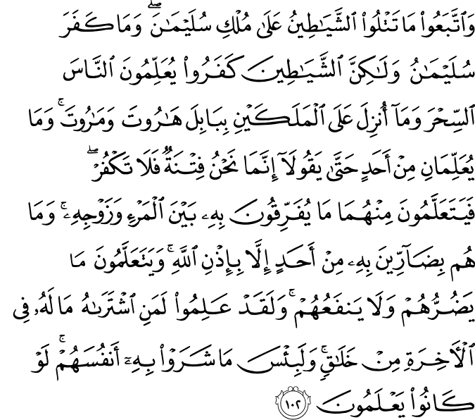 وَاتَّبَعُوا مَا تَتْلُو الشَّيَاطِينُ عَلَىٰ مُلْكِ سُلَيْمَانَ ۖ وَمَا كَفَرَ سُلَيْمَانُ وَلَـٰكِنَّ الشَّيَاطِينَ كَفَرُوا يُعَلِّمُونَ النَّاسَ السِّحْرَ وَمَا أُنزِلَ عَلَى الْمَلَكَيْنِ بِبَابِلَ هَارُوتَ وَمَارُوتَ ۚ وَمَا يُعَلِّمَانِ مِنْ أَحَدٍ حَتَّىٰ يَقُولَا إِنَّمَا نَحْنُ فِتْنَةٌ فَلَا تَكْفُرْ ۖ فَيَتَعَلَّمُونَ مِنْهُمَا مَا يُفَرِّقُونَ بِهِ بَيْنَ الْمَرْءِ وَزَوْجِهِ ۚ وَمَا هُم بِضَارِّينَ بِهِ مِنْ أَحَدٍ إِلَّا بِإِذْنِ اللَّهِ ۚ وَيَتَعَلَّمُونَ مَا يَضُرُّهُمْ وَلَا يَنفَعُهُمْ ۚ وَلَقَدْ عَلِمُوا لَمَنِ اشْتَرَاهُ مَا لَهُ فِي الْآخِرَةِ مِنْ خَلَاقٍ ۚ وَلَبِئْسَ مَا شَرَوْا بِهِ أَنفُسَهُمْ ۚ لَوْ كَانُوا يَعْلَمُونَ وَاتَّبَعُوا مَا تَتْلُو الشَّيَاطِينُ عَلَىٰ مُلْكِ سُلَيْمَانَ ۖ وَمَا كَفَرَ سُلَيْمَانُ وَلَـٰكِنَّ الشَّيَاطِينَ كَفَرُوا يُعَلِّمُونَ النَّاسَ السِّحْرَ وَمَا أُنزِلَ عَلَى الْمَلَكَيْنِ بِبَابِلَ هَارُوتَ وَمَارُوتَ ۚ وَمَا يُعَلِّمَانِ مِنْ أَحَدٍ حَتَّىٰ يَقُولَا إِنَّمَا نَحْنُ فِتْنَةٌ فَلَا تَكْفُرْ ۖ فَيَتَعَلَّمُونَ مِنْهُمَا مَا يُفَرِّقُونَ بِهِ بَيْنَ الْمَرْءِ وَزَوْجِهِ ۚ وَمَا هُم بِضَارِّينَ بِهِ مِنْ أَحَدٍ إِلَّا بِإِذْنِ اللَّهِ ۚ وَيَتَعَلَّمُونَ مَا يَضُرُّهُمْ وَلَا يَنفَعُهُمْ ۚ وَلَقَدْ عَلِمُوا لَمَنِ اشْتَرَاهُ مَا لَهُ فِي الْآخِرَةِ مِنْ خَلَاقٍ ۚ وَلَبِئْسَ مَا شَرَوْا بِهِ أَنفُسَهُمْ ۚ لَوْ كَانُوا يَعْلَمُونَ