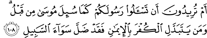 أَمْ تُرِيدُونَ أَن تَسْأَلُوا رَسُولَكُمْ كَمَا سُئِلَ مُوسَىٰ مِن قَبْلُ ۗ وَمَن يَتَبَدَّلِ الْكُفْرَ بِالْإِيمَانِ فَقَدْ ضَلَّ سَوَاءَ السَّبِيلِ أَمْ تُرِيدُونَ أَن تَسْأَلُوا رَسُولَكُمْ كَمَا سُئِلَ مُوسَىٰ مِن قَبْلُ ۗ وَمَن يَتَبَدَّلِ الْكُفْرَ بِالْإِيمَانِ فَقَدْ ضَلَّ سَوَاءَ السَّبِيلِ