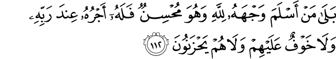 بَلَىٰ مَنْ أَسْلَمَ وَجْهَهُ لِلَّهِ وَهُوَ مُحْسِنٌ فَلَهُ أَجْرُهُ عِندَ رَبِّهِ وَلَا خَوْفٌ عَلَيْهِمْ وَلَا هُمْ يَحْزَنُونَ بَلَىٰ مَنْ أَسْلَمَ وَجْهَهُ لِلَّهِ وَهُوَ مُحْسِنٌ فَلَهُ أَجْرُهُ عِندَ رَبِّهِ وَلَا خَوْفٌ عَلَيْهِمْ وَلَا هُمْ يَحْزَنُونَ