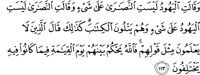 وَقَالَتِ الْيَهُودُ لَيْسَتِ النَّصَارَىٰ عَلَىٰ شَيْءٍ وَقَالَتِ النَّصَارَىٰ لَيْسَتِ الْيَهُودُ عَلَىٰ شَيْءٍ وَهُمْ يَتْلُونَ الْكِتَابَ ۗ كَذَٰلِكَ قَالَ الَّذِينَ لَا يَعْلَمُونَ مِثْلَ قَوْلِهِمْ ۚ فَاللَّهُ يَحْكُمُ بَيْنَهُمْ يَوْمَ الْقِيَامَةِ فِيمَا كَانُوا فِيهِ يَخْتَلِفُونَ وَقَالَتِ الْيَهُودُ لَيْسَتِ النَّصَارَىٰ عَلَىٰ شَيْءٍ وَقَالَتِ النَّصَارَىٰ لَيْسَتِ الْيَهُودُ عَلَىٰ شَيْءٍ وَهُمْ يَتْلُونَ الْكِتَابَ ۗ كَذَٰلِكَ قَالَ الَّذِينَ لَا يَعْلَمُونَ مِثْلَ قَوْلِهِمْ ۚ فَاللَّهُ يَحْكُمُ بَيْنَهُمْ يَوْمَ الْقِيَامَةِ فِيمَا كَانُوا فِيهِ يَخْتَلِفُونَ