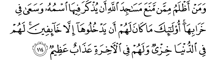 وَمَنْ أَظْلَمُ مِمَّن مَّنَعَ مَسَاجِدَ اللَّهِ أَن يُذْكَرَ فِيهَا اسْمُهُ وَسَعَىٰ فِي خَرَابِهَا ۚ أُولَـٰئِكَ مَا كَانَ لَهُمْ أَن يَدْخُلُوهَا إِلَّا خَائِفِينَ ۚ لَهُمْ فِي الدُّنْيَا خِزْيٌ وَلَهُمْ فِي الْآخِرَةِ عَذَابٌ عَظِيمٌ وَمَنْ أَظْلَمُ مِمَّن مَّنَعَ مَسَاجِدَ اللَّهِ أَن يُذْكَرَ فِيهَا اسْمُهُ وَسَعَىٰ فِي خَرَابِهَا ۚ أُولَـٰئِكَ مَا كَانَ لَهُمْ أَن يَدْخُلُوهَا إِلَّا خَائِفِينَ ۚ لَهُمْ فِي الدُّنْيَا خِزْيٌ وَلَهُمْ فِي الْآخِرَةِ عَذَابٌ عَظِيمٌ