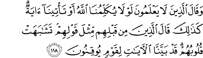وَقَالَ الَّذِينَ لَا يَعْلَمُونَ لَوْلَا يُكَلِّمُنَا اللَّهُ أَوْ تَأْتِينَا آيَةٌ ۗ كَذَٰلِكَ قَالَ الَّذِينَ مِن قَبْلِهِم مِّثْلَ قَوْلِهِمْ ۘ تَشَابَهَتْ قُلُوبُهُمْ ۗ قَدْ بَيَّنَّا الْآيَاتِ لِقَوْمٍ يُوقِنُونَ وَقَالَ الَّذِينَ لَا يَعْلَمُونَ لَوْلَا يُكَلِّمُنَا اللَّهُ أَوْ تَأْتِينَا آيَةٌ ۗ كَذَٰلِكَ قَالَ الَّذِينَ مِن قَبْلِهِم مِّثْلَ قَوْلِهِمْ ۘ تَشَابَهَتْ قُلُوبُهُمْ ۗ قَدْ بَيَّنَّا الْآيَاتِ لِقَوْمٍ يُوقِنُونَ
