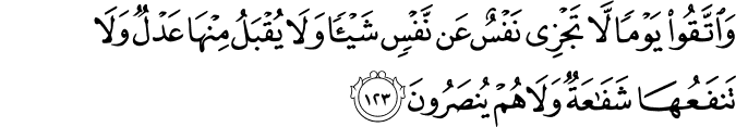 وَاتَّقُوا يَوْمًا لَّا تَجْزِي نَفْسٌ عَن نَّفْسٍ شَيْئًا وَلَا يُقْبَلُ مِنْهَا عَدْلٌ وَلَا تَنفَعُهَا شَفَاعَةٌ وَلَا هُمْ يُنصَرُونَ وَاتَّقُوا يَوْمًا لَّا تَجْزِي نَفْسٌ عَن نَّفْسٍ شَيْئًا وَلَا يُقْبَلُ مِنْهَا عَدْلٌ وَلَا تَنفَعُهَا شَفَاعَةٌ وَلَا هُمْ يُنصَرُونَ