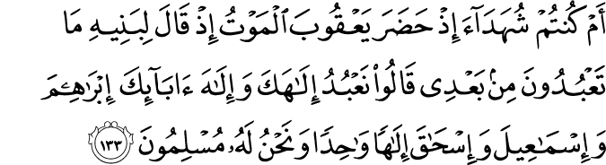 أَمْ كُنتُمْ شُهَدَاءَ إِذْ حَضَرَ يَعْقُوبَ الْمَوْتُ إِذْ قَالَ لِبَنِيهِ مَا تَعْبُدُونَ مِن بَعْدِي قَالُوا نَعْبُدُ إِلَـٰهَكَ وَإِلَـٰهَ آبَائِكَ إِبْرَاهِيمَ وَإِسْمَاعِيلَ وَإِسْحَاقَ إِلَـٰهًا وَاحِدًا وَنَحْنُ لَهُ مُسْلِمُونَ أَمْ كُنتُمْ شُهَدَاءَ إِذْ حَضَرَ يَعْقُوبَ الْمَوْتُ إِذْ قَالَ لِبَنِيهِ مَا تَعْبُدُونَ مِن بَعْدِي قَالُوا نَعْبُدُ إِلَـٰهَكَ وَإِلَـٰهَ آبَائِكَ إِبْرَاهِيمَ وَإِسْمَاعِيلَ وَإِسْحَاقَ إِلَـٰهًا وَاحِدًا وَنَحْنُ لَهُ مُسْلِمُونَ