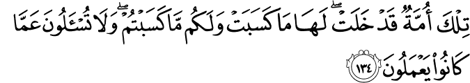 تِلْكَ أُمَّةٌ قَدْ خَلَتْ ۖ لَهَا مَا كَسَبَتْ وَلَكُم مَّا كَسَبْتُمْ ۖ وَلَا تُسْأَلُونَ عَمَّا كَانُوا يَعْمَلُونَ تِلْكَ أُمَّةٌ قَدْ خَلَتْ ۖ لَهَا مَا كَسَبَتْ وَلَكُم مَّا كَسَبْتُمْ ۖ وَلَا تُسْأَلُونَ عَمَّا كَانُوا يَعْمَلُونَ