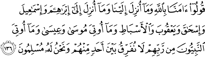قُولُوا آمَنَّا بِاللَّهِ وَمَا أُنزِلَ إِلَيْنَا وَمَا أُنزِلَ إِلَىٰ إِبْرَاهِيمَ وَإِسْمَاعِيلَ وَإِسْحَاقَ وَيَعْقُوبَ وَالْأَسْبَاطِ وَمَا أُوتِيَ مُوسَىٰ وَعِيسَىٰ وَمَا أُوتِيَ النَّبِيُّونَ مِن رَّبِّهِمْ لَا نُفَرِّقُ بَيْنَ أَحَدٍ مِّنْهُمْ وَنَحْنُ لَهُ مُسْلِمُونَ قُولُوا آمَنَّا بِاللَّهِ وَمَا أُنزِلَ إِلَيْنَا وَمَا أُنزِلَ إِلَىٰ إِبْرَاهِيمَ وَإِسْمَاعِيلَ وَإِسْحَاقَ وَيَعْقُوبَ وَالْأَسْبَاطِ وَمَا أُوتِيَ مُوسَىٰ وَعِيسَىٰ وَمَا أُوتِيَ النَّبِيُّونَ مِن رَّبِّهِمْ لَا نُفَرِّقُ بَيْنَ أَحَدٍ مِّنْهُمْ وَنَحْنُ لَهُ مُسْلِمُونَ
