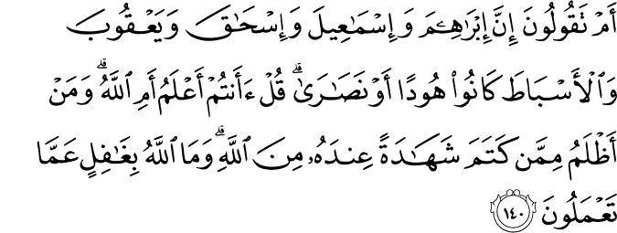 أَمْ تَقُولُونَ إِنَّ إِبْرَاهِيمَ وَإِسْمَاعِيلَ وَإِسْحَاقَ وَيَعْقُوبَ وَالْأَسْبَاطَ كَانُوا هُودًا أَوْ نَصَارَىٰ ۗ قُلْ أَأَنتُمْ أَعْلَمُ أَمِ اللَّهُ ۗ وَمَنْ أَظْلَمُ مِمَّن كَتَمَ شَهَادَةً عِندَهُ مِنَ اللَّهِ ۗ وَمَا اللَّهُ بِغَافِلٍ عَمَّا تَعْمَلُونَ أَمْ تَقُولُونَ إِنَّ إِبْرَاهِيمَ وَإِسْمَاعِيلَ وَإِسْحَاقَ وَيَعْقُوبَ وَالْأَسْبَاطَ كَانُوا هُودًا أَوْ نَصَارَىٰ ۗ قُلْ أَأَنتُمْ أَعْلَمُ أَمِ اللَّهُ ۗ وَمَنْ أَظْلَمُ مِمَّن كَتَمَ شَهَادَةً عِندَهُ مِنَ اللَّهِ ۗ وَمَا اللَّهُ بِغَافِلٍ عَمَّا تَعْمَلُونَ