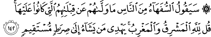 سَيَقُولُ السُّفَهَاءُ مِنَ النَّاسِ مَا وَلَّاهُمْ عَن قِبْلَتِهِمُ الَّتِي كَانُوا عَلَيْهَا ۚ قُل لِّلَّهِ الْمَشْرِقُ وَالْمَغْرِبُ ۚ يَهْدِي مَن يَشَاءُ إِلَىٰ صِرَاطٍ مُّسْتَقِيمٍ سَيَقُولُ السُّفَهَاءُ مِنَ النَّاسِ مَا وَلَّاهُمْ عَن قِبْلَتِهِمُ الَّتِي كَانُوا عَلَيْهَا ۚ قُل لِّلَّهِ الْمَشْرِقُ وَالْمَغْرِبُ ۚ يَهْدِي مَن يَشَاءُ إِلَىٰ صِرَاطٍ مُّسْتَقِيمٍ