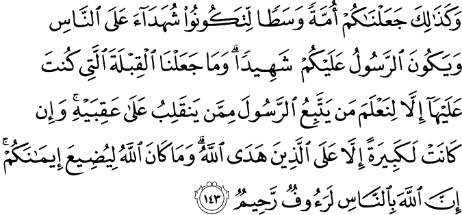 وَكَذَٰلِكَ جَعَلْنَاكُمْ أُمَّةً وَسَطًا لِّتَكُونُوا شُهَدَاءَ عَلَى النَّاسِ وَيَكُونَ الرَّسُولُ عَلَيْكُمْ شَهِيدًا ۗ وَمَا جَعَلْنَا الْقِبْلَةَ الَّتِي كُنتَ عَلَيْهَا إِلَّا لِنَعْلَمَ مَن يَتَّبِعُ الرَّسُولَ مِمَّن يَنقَلِبُ عَلَىٰ عَقِبَيْهِ ۚ وَإِن كَانَتْ لَكَبِيرَةً إِلَّا عَلَى الَّذِينَ هَدَى اللَّهُ ۗ وَمَا كَانَ اللَّهُ لِيُضِيعَ إِيمَانَكُمْ ۚ إِنَّ اللَّهَ بِالنَّاسِ لَرَءُوفٌ رَّحِيمٌ وَكَذَٰلِكَ جَعَلْنَاكُمْ أُمَّةً وَسَطًا لِّتَكُونُوا شُهَدَاءَ عَلَى النَّاسِ وَيَكُونَ الرَّسُولُ عَلَيْكُمْ شَهِيدًا ۗ وَمَا جَعَلْنَا الْقِبْلَةَ الَّتِي كُنتَ عَلَيْهَا إِلَّا لِنَعْلَمَ مَن يَتَّبِعُ الرَّسُولَ مِمَّن يَنقَلِبُ عَلَىٰ عَقِبَيْهِ ۚ وَإِن كَانَتْ لَكَبِيرَةً إِلَّا عَلَى الَّذِينَ هَدَى اللَّهُ ۗ وَمَا كَانَ اللَّهُ لِيُضِيعَ إِيمَانَكُمْ ۚ إِنَّ اللَّهَ بِالنَّاسِ لَرَءُوفٌ رَّحِيمٌ