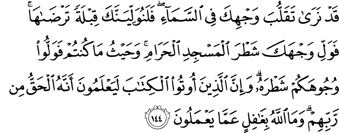 قَدْ نَرَىٰ تَقَلُّبَ وَجْهِكَ فِي السَّمَاءِ ۖ فَلَنُوَلِّيَنَّكَ قِبْلَةً تَرْضَاهَا ۚ فَوَلِّ وَجْهَكَ شَطْرَ الْمَسْجِدِ الْحَرَامِ ۚ وَحَيْثُ مَا كُنتُمْ فَوَلُّوا وُجُوهَكُمْ شَطْرَهُ ۗ وَإِنَّ الَّذِينَ أُوتُوا الْكِتَابَ لَيَعْلَمُونَ أَنَّهُ الْحَقُّ مِن رَّبِّهِمْ ۗ وَمَا اللَّهُ بِغَافِلٍ عَمَّا يَعْمَلُونَ قَدْ نَرَىٰ تَقَلُّبَ وَجْهِكَ فِي السَّمَاءِ ۖ فَلَنُوَلِّيَنَّكَ قِبْلَةً تَرْضَاهَا ۚ فَوَلِّ وَجْهَكَ شَطْرَ الْمَسْجِدِ الْحَرَامِ ۚ وَحَيْثُ مَا كُنتُمْ فَوَلُّوا وُجُوهَكُمْ شَطْرَهُ ۗ وَإِنَّ الَّذِينَ أُوتُوا الْكِتَابَ لَيَعْلَمُونَ أَنَّهُ الْحَقُّ مِن رَّبِّهِمْ ۗ وَمَا اللَّهُ بِغَافِلٍ عَمَّا يَعْمَلُونَ