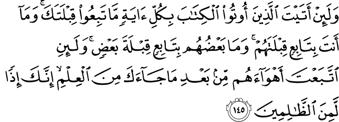 وَلَئِنْ أَتَيْتَ الَّذِينَ أُوتُوا الْكِتَابَ بِكُلِّ آيَةٍ مَّا تَبِعُوا قِبْلَتَكَ ۚ وَمَا أَنتَ بِتَابِعٍ قِبْلَتَهُمْ ۚ وَمَا بَعْضُهُم بِتَابِعٍ قِبْلَةَ بَعْضٍ ۚ وَلَئِنِ اتَّبَعْتَ أَهْوَاءَهُم مِّن بَعْدِ مَا جَاءَكَ مِنَ الْعِلْمِ ۙ إِنَّكَ إِذًا لَّمِنَ الظَّالِمِينَ وَلَئِنْ أَتَيْتَ الَّذِينَ أُوتُوا الْكِتَابَ بِكُلِّ آيَةٍ مَّا تَبِعُوا قِبْلَتَكَ ۚ وَمَا أَنتَ بِتَابِعٍ قِبْلَتَهُمْ ۚ وَمَا بَعْضُهُم بِتَابِعٍ قِبْلَةَ بَعْضٍ ۚ وَلَئِنِ اتَّبَعْتَ أَهْوَاءَهُم مِّن بَعْدِ مَا جَاءَكَ مِنَ الْعِلْمِ ۙ إِنَّكَ إِذًا لَّمِنَ الظَّالِمِينَ