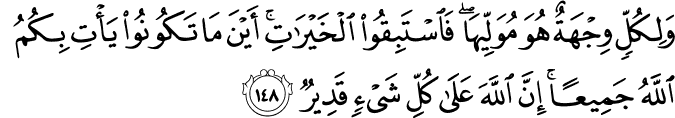 وَلِكُلٍّ وِجْهَةٌ هُوَ مُوَلِّيهَا ۖ فَاسْتَبِقُوا الْخَيْرَاتِ ۚ أَيْنَ مَا تَكُونُوا يَأْتِ بِكُمُ اللَّهُ جَمِيعًا ۚ إِنَّ اللَّهَ عَلَىٰ كُلِّ شَيْءٍ قَدِيرٌ وَلِكُلٍّ وِجْهَةٌ هُوَ مُوَلِّيهَا ۖ فَاسْتَبِقُوا الْخَيْرَاتِ ۚ أَيْنَ مَا تَكُونُوا يَأْتِ بِكُمُ اللَّهُ جَمِيعًا ۚ إِنَّ اللَّهَ عَلَىٰ كُلِّ شَيْءٍ قَدِيرٌ