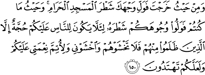 وَمِنْ حَيْثُ خَرَجْتَ فَوَلِّ وَجْهَكَ شَطْرَ الْمَسْجِدِ الْحَرَامِ ۚ وَحَيْثُ مَا كُنتُمْ فَوَلُّوا وُجُوهَكُمْ شَطْرَهُ لِئَلَّا يَكُونَ لِلنَّاسِ عَلَيْكُمْ حُجَّةٌ إِلَّا الَّذِينَ ظَلَمُوا مِنْهُمْ فَلَا تَخْشَوْهُمْ وَاخْشَوْنِي وَلِأُتِمَّ نِعْمَتِي عَلَيْكُمْ وَلَعَلَّكُمْ تَهْتَدُونَ وَمِنْ حَيْثُ خَرَجْتَ فَوَلِّ وَجْهَكَ شَطْرَ الْمَسْجِدِ الْحَرَامِ ۚ وَحَيْثُ مَا كُنتُمْ فَوَلُّوا وُجُوهَكُمْ شَطْرَهُ لِئَلَّا يَكُونَ لِلنَّاسِ عَلَيْكُمْ حُجَّةٌ إِلَّا الَّذِينَ ظَلَمُوا مِنْهُمْ فَلَا تَخْشَوْهُمْ وَاخْشَوْنِي وَلِأُتِمَّ نِعْمَتِي عَلَيْكُمْ وَلَعَلَّكُمْ تَهْتَدُونَ