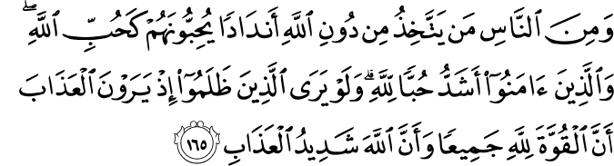 وَمِنَ النَّاسِ مَن يَتَّخِذُ مِن دُونِ اللَّهِ أَندَادًا يُحِبُّونَهُمْ كَحُبِّ اللَّهِ ۖ وَالَّذِينَ آمَنُوا أَشَدُّ حُبًّا لِّلَّهِ ۗ وَلَوْ يَرَى الَّذِينَ ظَلَمُوا إِذْ يَرَوْنَ الْعَذَابَ أَنَّ الْقُوَّةَ لِلَّهِ جَمِيعًا وَأَنَّ اللَّهَ شَدِيدُ الْعَذَابِ وَمِنَ النَّاسِ مَن يَتَّخِذُ مِن دُونِ اللَّهِ أَندَادًا يُحِبُّونَهُمْ كَحُبِّ اللَّهِ ۖ وَالَّذِينَ آمَنُوا أَشَدُّ حُبًّا لِّلَّهِ ۗ وَلَوْ يَرَى الَّذِينَ ظَلَمُوا إِذْ يَرَوْنَ الْعَذَابَ أَنَّ الْقُوَّةَ لِلَّهِ جَمِيعًا وَأَنَّ اللَّهَ شَدِيدُ الْعَذَابِ