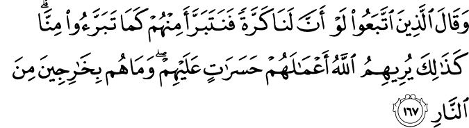 وَقَالَ الَّذِينَ اتَّبَعُوا لَوْ أَنَّ لَنَا كَرَّةً فَنَتَبَرَّأَ مِنْهُمْ كَمَا تَبَرَّءُوا مِنَّا ۗ كَذَٰلِكَ يُرِيهِمُ اللَّهُ أَعْمَالَهُمْ حَسَرَاتٍ عَلَيْهِمْ ۖ وَمَا هُم بِخَارِجِينَ مِنَ النَّارِ وَقَالَ الَّذِينَ اتَّبَعُوا لَوْ أَنَّ لَنَا كَرَّةً فَنَتَبَرَّأَ مِنْهُمْ كَمَا تَبَرَّءُوا مِنَّا ۗ كَذَٰلِكَ يُرِيهِمُ اللَّهُ أَعْمَالَهُمْ حَسَرَاتٍ عَلَيْهِمْ ۖ وَمَا هُم بِخَارِجِينَ مِنَ النَّارِ