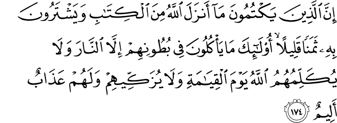 إِنَّ الَّذِينَ يَكْتُمُونَ مَا أَنزَلَ اللَّهُ مِنَ الْكِتَابِ وَيَشْتَرُونَ بِهِ ثَمَنًا قَلِيلًا ۙ أُولَـٰئِكَ مَا يَأْكُلُونَ فِي بُطُونِهِمْ إِلَّا النَّارَ وَلَا يُكَلِّمُهُمُ اللَّهُ يَوْمَ الْقِيَامَةِ وَلَا يُزَكِّيهِمْ وَلَهُمْ عَذَابٌ أَلِيمٌ إِنَّ الَّذِينَ يَكْتُمُونَ مَا أَنزَلَ اللَّهُ مِنَ الْكِتَابِ وَيَشْتَرُونَ بِهِ ثَمَنًا قَلِيلًا ۙ أُولَـٰئِكَ مَا يَأْكُلُونَ فِي بُطُونِهِمْ إِلَّا النَّارَ وَلَا يُكَلِّمُهُمُ اللَّهُ يَوْمَ الْقِيَامَةِ وَلَا يُزَكِّيهِمْ وَلَهُمْ عَذَابٌ أَلِيمٌ