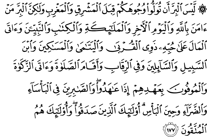 لَّيْسَ الْبِرَّ أَن تُوَلُّوا وُجُوهَكُمْ قِبَلَ الْمَشْرِقِ وَالْمَغْرِبِ وَلَـٰكِنَّ الْبِرَّ مَنْ آمَنَ بِاللَّهِ وَالْيَوْمِ الْآخِرِ وَالْمَلَائِكَةِ وَالْكِتَابِ وَالنَّبِيِّينَ وَآتَى الْمَالَ عَلَىٰ حُبِّهِ ذَوِي الْقُرْبَىٰ وَالْيَتَامَىٰ وَالْمَسَاكِينَ وَابْنَ السَّبِيلِ وَالسَّائِلِينَ وَفِي الرِّقَابِ وَأَقَامَ الصَّلَاةَ وَآتَى الزَّكَاةَ وَالْمُوفُونَ بِعَهْدِهِمْ إِذَا عَاهَدُوا ۖ وَالصَّابِرِينَ فِي الْبَأْسَاءِ وَالضَّرَّاءِ وَحِينَ الْبَأْسِ ۗ أُولَـٰئِكَ الَّذِينَ صَدَقُوا ۖ وَأُولَـٰئِكَ هُمُ الْمُتَّقُونَ لَّيْسَ الْبِرَّ أَن تُوَلُّوا وُجُوهَكُمْ قِبَلَ الْمَشْرِقِ وَالْمَغْرِبِ وَلَـٰكِنَّ الْبِرَّ مَنْ آمَنَ بِاللَّهِ وَالْيَوْمِ الْآخِرِ وَالْمَلَائِكَةِ وَالْكِتَابِ وَالنَّبِيِّينَ وَآتَى الْمَالَ عَلَىٰ حُبِّهِ ذَوِي الْقُرْبَىٰ وَالْيَتَامَىٰ وَالْمَسَاكِينَ وَابْنَ السَّبِيلِ وَالسَّائِلِينَ وَفِي الرِّقَابِ وَأَقَامَ الصَّلَاةَ وَآتَى الزَّكَاةَ وَالْمُوفُونَ بِعَهْدِهِمْ إِذَا عَاهَدُوا ۖ وَالصَّابِرِينَ فِي الْبَأْسَاءِ وَالضَّرَّاءِ وَحِينَ الْبَأْسِ ۗ أُولَـٰئِكَ الَّذِينَ صَدَقُوا ۖ وَأُولَـٰئِكَ هُمُ الْمُتَّقُونَ