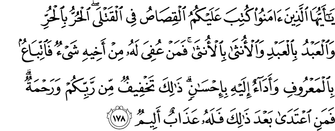 يَا أَيُّهَا الَّذِينَ آمَنُوا كُتِبَ عَلَيْكُمُ الْقِصَاصُ فِي الْقَتْلَى ۖ الْحُرُّ بِالْحُرِّ وَالْعَبْدُ بِالْعَبْدِ وَالْأُنثَىٰ بِالْأُنثَىٰ ۚ فَمَنْ عُفِيَ لَهُ مِنْ أَخِيهِ شَيْءٌ فَاتِّبَاعٌ بِالْمَعْرُوفِ وَأَدَاءٌ إِلَيْهِ بِإِحْسَانٍ ۗ ذَٰلِكَ تَخْفِيفٌ مِّن رَّبِّكُمْ وَرَحْمَةٌ ۗ فَمَنِ اعْتَدَىٰ بَعْدَ ذَٰلِكَ فَلَهُ عَذَابٌ أَلِيمٌ يَا أَيُّهَا الَّذِينَ آمَنُوا كُتِبَ عَلَيْكُمُ الْقِصَاصُ فِي الْقَتْلَى ۖ الْحُرُّ بِالْحُرِّ وَالْعَبْدُ بِالْعَبْدِ وَالْأُنثَىٰ بِالْأُنثَىٰ ۚ فَمَنْ عُفِيَ لَهُ مِنْ أَخِيهِ شَيْءٌ فَاتِّبَاعٌ بِالْمَعْرُوفِ وَأَدَاءٌ إِلَيْهِ بِإِحْسَانٍ ۗ ذَٰلِكَ تَخْفِيفٌ مِّن رَّبِّكُمْ وَرَحْمَةٌ ۗ فَمَنِ اعْتَدَىٰ بَعْدَ ذَٰلِكَ فَلَهُ عَذَابٌ أَلِيمٌ
