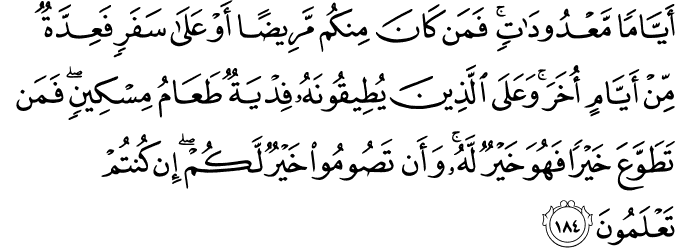 أَيَّامًا مَّعْدُودَاتٍ ۚ فَمَن كَانَ مِنكُم مَّرِيضًا أَوْ عَلَىٰ سَفَرٍ فَعِدَّةٌ مِّنْ أَيَّامٍ أُخَرَ ۚ وَعَلَى الَّذِينَ يُطِيقُونَهُ فِدْيَةٌ طَعَامُ مِسْكِينٍ ۖ فَمَن تَطَوَّعَ خَيْرًا فَهُوَ خَيْرٌ لَّهُ ۚ وَأَن تَصُومُوا خَيْرٌ لَّكُمْ ۖ إِن كُنتُمْ تَعْلَمُونَ أَيَّامًا مَّعْدُودَاتٍ ۚ فَمَن كَانَ مِنكُم مَّرِيضًا أَوْ عَلَىٰ سَفَرٍ فَعِدَّةٌ مِّنْ أَيَّامٍ أُخَرَ ۚ وَعَلَى الَّذِينَ يُطِيقُونَهُ فِدْيَةٌ طَعَامُ مِسْكِينٍ ۖ فَمَن تَطَوَّعَ خَيْرًا فَهُوَ خَيْرٌ لَّهُ ۚ وَأَن تَصُومُوا خَيْرٌ لَّكُمْ ۖ إِن كُنتُمْ تَعْلَمُونَ