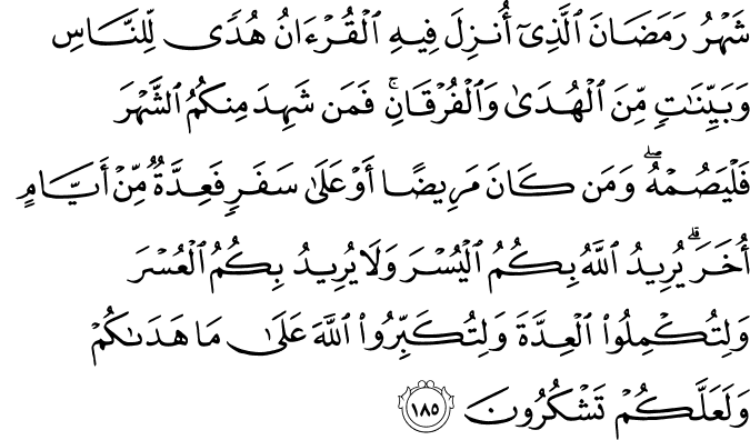 شَهْرُ رَمَضَانَ الَّذِي أُنزِلَ فِيهِ الْقُرْآنُ هُدًى لِّلنَّاسِ وَبَيِّنَاتٍ مِّنَ الْهُدَىٰ وَالْفُرْقَانِ ۚ فَمَن شَهِدَ مِنكُمُ الشَّهْرَ فَلْيَصُمْهُ ۖ وَمَن كَانَ مَرِيضًا أَوْ عَلَىٰ سَفَرٍ فَعِدَّةٌ مِّنْ أَيَّامٍ أُخَرَ ۗ يُرِيدُ اللَّهُ بِكُمُ الْيُسْرَ وَلَا يُرِيدُ بِكُمُ الْعُسْرَ وَلِتُكْمِلُوا الْعِدَّةَ وَلِتُكَبِّرُوا اللَّهَ عَلَىٰ مَا هَدَاكُمْ وَلَعَلَّكُمْ تَشْكُرُونَ شَهْرُ رَمَضَانَ الَّذِي أُنزِلَ فِيهِ الْقُرْآنُ هُدًى لِّلنَّاسِ وَبَيِّنَاتٍ مِّنَ الْهُدَىٰ وَالْفُرْقَانِ ۚ فَمَن شَهِدَ مِنكُمُ الشَّهْرَ فَلْيَصُمْهُ ۖ وَمَن كَانَ مَرِيضًا أَوْ عَلَىٰ سَفَرٍ فَعِدَّةٌ مِّنْ أَيَّامٍ أُخَرَ ۗ يُرِيدُ اللَّهُ بِكُمُ الْيُسْرَ وَلَا يُرِيدُ بِكُمُ الْعُسْرَ وَلِتُكْمِلُوا الْعِدَّةَ وَلِتُكَبِّرُوا اللَّهَ عَلَىٰ مَا هَدَاكُمْ وَلَعَلَّكُمْ تَشْكُرُونَ