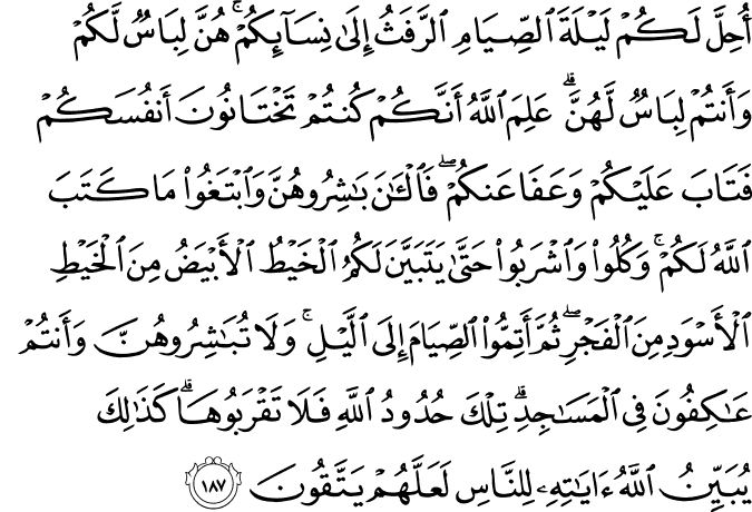 أُحِلَّ لَكُمْ لَيْلَةَ الصِّيَامِ الرَّفَثُ إِلَىٰ نِسَائِكُمْ ۚ هُنَّ لِبَاسٌ لَّكُمْ وَأَنتُمْ لِبَاسٌ لَّهُنَّ ۗ عَلِمَ اللَّهُ أَنَّكُمْ كُنتُمْ تَخْتَانُونَ أَنفُسَكُمْ فَتَابَ عَلَيْكُمْ وَعَفَا عَنكُمْ ۖ فَالْآنَ بَاشِرُوهُنَّ وَابْتَغُوا مَا كَتَبَ اللَّهُ لَكُمْ ۚ وَكُلُوا وَاشْرَبُوا حَتَّىٰ يَتَبَيَّنَ لَكُمُ الْخَيْطُ الْأَبْيَضُ مِنَ الْخَيْطِ الْأَسْوَدِ مِنَ الْفَجْرِ ۖ ثُمَّ أَتِمُّوا الصِّيَامَ إِلَى اللَّيْلِ ۚ وَلَا تُبَاشِرُوهُنَّ وَأَنتُمْ عَاكِفُونَ فِي الْمَسَاجِدِ ۗ تِلْكَ حُدُودُ اللَّهِ فَلَا تَقْرَبُوهَا ۗ كَذَٰلِكَ يُبَيِّنُ اللَّهُ آيَاتِهِ لِلنَّاسِ لَعَلَّهُمْ يَتَّقُونَ أُحِلَّ لَكُمْ لَيْلَةَ الصِّيَامِ الرَّفَثُ إِلَىٰ نِسَائِكُمْ ۚ هُنَّ لِبَاسٌ لَّكُمْ وَأَنتُمْ لِبَاسٌ لَّهُنَّ ۗ عَلِمَ اللَّهُ أَنَّكُمْ كُنتُمْ تَخْتَانُونَ أَنفُسَكُمْ فَتَابَ عَلَيْكُمْ وَعَفَا عَنكُمْ ۖ فَالْآنَ بَاشِرُوهُنَّ وَابْتَغُوا مَا كَتَبَ اللَّهُ لَكُمْ ۚ وَكُلُوا وَاشْرَبُوا حَتَّىٰ يَتَبَيَّنَ لَكُمُ الْخَيْطُ الْأَبْيَضُ مِنَ الْخَيْطِ الْأَسْوَدِ مِنَ الْفَجْرِ ۖ ثُمَّ أَتِمُّوا الصِّيَامَ إِلَى اللَّيْلِ ۚ وَلَا تُبَاشِرُوهُنَّ وَأَنتُمْ عَاكِفُونَ فِي الْمَسَاجِدِ ۗ تِلْكَ حُدُودُ اللَّهِ فَلَا تَقْرَبُوهَا ۗ كَذَٰلِكَ يُبَيِّنُ اللَّهُ آيَاتِهِ لِلنَّاسِ لَعَلَّهُمْ يَتَّقُونَ