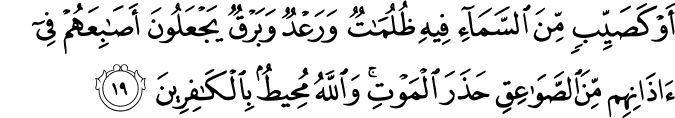 أَوْ كَصَيِّبٍ مِّنَ السَّمَاءِ فِيهِ ظُلُمَاتٌ وَرَعْدٌ وَبَرْقٌ يَجْعَلُونَ أَصَابِعَهُمْ فِي آذَانِهِم مِّنَ الصَّوَاعِقِ حَذَرَ الْمَوْتِ ۚ وَاللَّهُ مُحِيطٌ بِالْكَافِرِينَ أَوْ كَصَيِّبٍ مِّنَ السَّمَاءِ فِيهِ ظُلُمَاتٌ وَرَعْدٌ وَبَرْقٌ يَجْعَلُونَ أَصَابِعَهُمْ فِي آذَانِهِم مِّنَ الصَّوَاعِقِ حَذَرَ الْمَوْتِ ۚ وَاللَّهُ مُحِيطٌ بِالْكَافِرِينَ