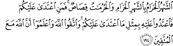 الشَّهْرُ الْحَرَامُ بِالشَّهْرِ الْحَرَامِ وَالْحُرُمَاتُ قِصَاصٌ ۚ فَمَنِ اعْتَدَىٰ عَلَيْكُمْ فَاعْتَدُوا عَلَيْهِ بِمِثْلِ مَا اعْتَدَىٰ عَلَيْكُمْ ۚ وَاتَّقُوا اللَّهَ وَاعْلَمُوا أَنَّ اللَّهَ مَعَ الْمُتَّقِينَ الشَّهْرُ الْحَرَامُ بِالشَّهْرِ الْحَرَامِ وَالْحُرُمَاتُ قِصَاصٌ ۚ فَمَنِ اعْتَدَىٰ عَلَيْكُمْ فَاعْتَدُوا عَلَيْهِ بِمِثْلِ مَا اعْتَدَىٰ عَلَيْكُمْ ۚ وَاتَّقُوا اللَّهَ وَاعْلَمُوا أَنَّ اللَّهَ مَعَ الْمُتَّقِينَ