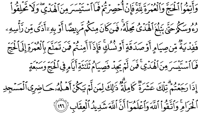 وَأَتِمُّوا الْحَجَّ وَالْعُمْرَةَ لِلَّهِ ۚ فَإِنْ أُحْصِرْتُمْ فَمَا اسْتَيْسَرَ مِنَ الْهَدْيِ ۖ وَلَا تَحْلِقُوا رُءُوسَكُمْ حَتَّىٰ يَبْلُغَ الْهَدْيُ مَحِلَّهُ ۚ فَمَن كَانَ مِنكُم مَّرِيضًا أَوْ بِهِ أَذًى مِّن رَّأْسِهِ فَفِدْيَةٌ مِّن صِيَامٍ أَوْ صَدَقَةٍ أَوْ نُسُكٍ ۚ فَإِذَا أَمِنتُمْ فَمَن تَمَتَّعَ بِالْعُمْرَةِ إِلَى الْحَجِّ فَمَا اسْتَيْسَرَ مِنَ الْهَدْيِ ۚ فَمَن لَّمْ يَجِدْ فَصِيَامُ ثَلَاثَةِ أَيَّامٍ فِي الْحَجِّ وَسَبْعَةٍ إِذَا رَجَعْتُمْ ۗ تِلْكَ عَشَرَةٌ كَامِلَةٌ ۗ ذَٰلِكَ لِمَن لَّمْ يَكُنْ أَهْلُهُ حَاضِرِي الْمَسْجِدِ الْحَرَامِ ۚ وَاتَّقُوا اللَّهَ وَاعْلَمُوا أَنَّ اللَّهَ شَدِيدُ الْعِقَابِ وَأَتِمُّوا الْحَجَّ وَالْعُمْرَةَ لِلَّهِ ۚ فَإِنْ أُحْصِرْتُمْ فَمَا اسْتَيْسَرَ مِنَ الْهَدْيِ ۖ وَلَا تَحْلِقُوا رُءُوسَكُمْ حَتَّىٰ يَبْلُغَ الْهَدْيُ مَحِلَّهُ ۚ فَمَن كَانَ مِنكُم مَّرِيضًا أَوْ بِهِ أَذًى مِّن رَّأْسِهِ فَفِدْيَةٌ مِّن صِيَامٍ أَوْ صَدَقَةٍ أَوْ نُسُكٍ ۚ فَإِذَا أَمِنتُمْ فَمَن تَمَتَّعَ بِالْعُمْرَةِ إِلَى الْحَجِّ فَمَا اسْتَيْسَرَ مِنَ الْهَدْيِ ۚ فَمَن لَّمْ يَجِدْ فَصِيَامُ ثَلَاثَةِ أَيَّامٍ فِي الْحَجِّ وَسَبْعَةٍ إِذَا رَجَعْتُمْ ۗ تِلْكَ عَشَرَةٌ كَامِلَةٌ ۗ ذَٰلِكَ لِمَن لَّمْ يَكُنْ أَهْلُهُ حَاضِرِي الْمَسْجِدِ الْحَرَامِ ۚ وَاتَّقُوا اللَّهَ وَاعْلَمُوا أَنَّ اللَّهَ شَدِيدُ الْعِقَابِ