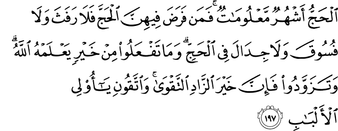 الْحَجُّ أَشْهُرٌ مَّعْلُومَاتٌ ۚ فَمَن فَرَضَ فِيهِنَّ الْحَجَّ فَلَا رَفَثَ وَلَا فُسُوقَ وَلَا جِدَالَ فِي الْحَجِّ ۗ وَمَا تَفْعَلُوا مِنْ خَيْرٍ يَعْلَمْهُ اللَّهُ ۗ وَتَزَوَّدُوا فَإِنَّ خَيْرَ الزَّادِ التَّقْوَىٰ ۚ وَاتَّقُونِ يَا أُولِي الْأَلْبَابِ الْحَجُّ أَشْهُرٌ مَّعْلُومَاتٌ ۚ فَمَن فَرَضَ فِيهِنَّ الْحَجَّ فَلَا رَفَثَ وَلَا فُسُوقَ وَلَا جِدَالَ فِي الْحَجِّ ۗ وَمَا تَفْعَلُوا مِنْ خَيْرٍ يَعْلَمْهُ اللَّهُ ۗ وَتَزَوَّدُوا فَإِنَّ خَيْرَ الزَّادِ التَّقْوَىٰ ۚ وَاتَّقُونِ يَا أُولِي الْأَلْبَابِ