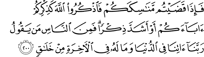 فَإِذَا قَضَيْتُم مَّنَاسِكَكُمْ فَاذْكُرُوا اللَّهَ كَذِكْرِكُمْ آبَاءَكُمْ أَوْ أَشَدَّ ذِكْرًا ۗ فَمِنَ النَّاسِ مَن يَقُولُ رَبَّنَا آتِنَا فِي الدُّنْيَا وَمَا لَهُ فِي الْآخِرَةِ مِنْ خَلَاقٍ فَإِذَا قَضَيْتُم مَّنَاسِكَكُمْ فَاذْكُرُوا اللَّهَ كَذِكْرِكُمْ آبَاءَكُمْ أَوْ أَشَدَّ ذِكْرًا ۗ فَمِنَ النَّاسِ مَن يَقُولُ رَبَّنَا آتِنَا فِي الدُّنْيَا وَمَا لَهُ فِي الْآخِرَةِ مِنْ خَلَاقٍ