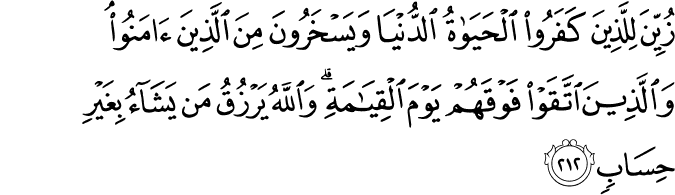 زُيِّنَ لِلَّذِينَ كَفَرُوا الْحَيَاةُ الدُّنْيَا وَيَسْخَرُونَ مِنَ الَّذِينَ آمَنُوا ۘ وَالَّذِينَ اتَّقَوْا فَوْقَهُمْ يَوْمَ الْقِيَامَةِ ۗ وَاللَّهُ يَرْزُقُ مَن يَشَاءُ بِغَيْرِ حِسَابٍ زُيِّنَ لِلَّذِينَ كَفَرُوا الْحَيَاةُ الدُّنْيَا وَيَسْخَرُونَ مِنَ الَّذِينَ آمَنُوا ۘ وَالَّذِينَ اتَّقَوْا فَوْقَهُمْ يَوْمَ الْقِيَامَةِ ۗ وَاللَّهُ يَرْزُقُ مَن يَشَاءُ بِغَيْرِ حِسَابٍ