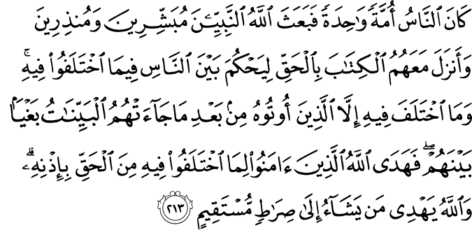 كَانَ النَّاسُ أُمَّةً وَاحِدَةً فَبَعَثَ اللَّهُ النَّبِيِّينَ مُبَشِّرِينَ وَمُنذِرِينَ وَأَنزَلَ مَعَهُمُ الْكِتَابَ بِالْحَقِّ لِيَحْكُمَ بَيْنَ النَّاسِ فِيمَا اخْتَلَفُوا فِيهِ ۚ وَمَا اخْتَلَفَ فِيهِ إِلَّا الَّذِينَ أُوتُوهُ مِن بَعْدِ مَا جَاءَتْهُمُ الْبَيِّنَاتُ بَغْيًا بَيْنَهُمْ ۖ فَهَدَى اللَّهُ الَّذِينَ آمَنُوا لِمَا اخْتَلَفُوا فِيهِ مِنَ الْحَقِّ بِإِذْنِهِ ۗ وَاللَّهُ يَهْدِي مَن يَشَاءُ إِلَىٰ صِرَاطٍ مُّسْتَقِيمٍ كَانَ النَّاسُ أُمَّةً وَاحِدَةً فَبَعَثَ اللَّهُ النَّبِيِّينَ مُبَشِّرِينَ وَمُنذِرِينَ وَأَنزَلَ مَعَهُمُ الْكِتَابَ بِالْحَقِّ لِيَحْكُمَ بَيْنَ النَّاسِ فِيمَا اخْتَلَفُوا فِيهِ ۚ وَمَا اخْتَلَفَ فِيهِ إِلَّا الَّذِينَ أُوتُوهُ مِن بَعْدِ مَا جَاءَتْهُمُ الْبَيِّنَاتُ بَغْيًا بَيْنَهُمْ ۖ فَهَدَى اللَّهُ الَّذِينَ آمَنُوا لِمَا اخْتَلَفُوا فِيهِ مِنَ الْحَقِّ بِإِذْنِهِ ۗ وَاللَّهُ يَهْدِي مَن يَشَاءُ إِلَىٰ صِرَاطٍ مُّسْتَقِيمٍ