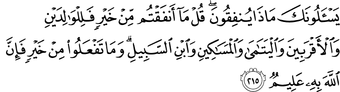 يَسْأَلُونَكَ مَاذَا يُنفِقُونَ ۖ قُلْ مَا أَنفَقْتُم مِّنْ خَيْرٍ فَلِلْوَالِدَيْنِ وَالْأَقْرَبِينَ وَالْيَتَامَىٰ وَالْمَسَاكِينِ وَابْنِ السَّبِيلِ ۗ وَمَا تَفْعَلُوا مِنْ خَيْرٍ فَإِنَّ اللَّهَ بِهِ عَلِيمٌ يَسْأَلُونَكَ مَاذَا يُنفِقُونَ ۖ قُلْ مَا أَنفَقْتُم مِّنْ خَيْرٍ فَلِلْوَالِدَيْنِ وَالْأَقْرَبِينَ وَالْيَتَامَىٰ وَالْمَسَاكِينِ وَابْنِ السَّبِيلِ ۗ وَمَا تَفْعَلُوا مِنْ خَيْرٍ فَإِنَّ اللَّهَ بِهِ عَلِيمٌ