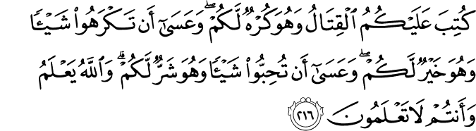 كُتِبَ عَلَيْكُمُ الْقِتَالُ وَهُوَ كُرْهٌ لَّكُمْ ۖ وَعَسَىٰ أَن تَكْرَهُوا شَيْئًا وَهُوَ خَيْرٌ لَّكُمْ ۖ وَعَسَىٰ أَن تُحِبُّوا شَيْئًا وَهُوَ شَرٌّ لَّكُمْ ۗ وَاللَّهُ يَعْلَمُ وَأَنتُمْ لَا تَعْلَمُونَ كُتِبَ عَلَيْكُمُ الْقِتَالُ وَهُوَ كُرْهٌ لَّكُمْ ۖ وَعَسَىٰ أَن تَكْرَهُوا شَيْئًا وَهُوَ خَيْرٌ لَّكُمْ ۖ وَعَسَىٰ أَن تُحِبُّوا شَيْئًا وَهُوَ شَرٌّ لَّكُمْ ۗ وَاللَّهُ يَعْلَمُ وَأَنتُمْ لَا تَعْلَمُونَ