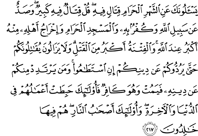 يَسْأَلُونَكَ عَنِ الشَّهْرِ الْحَرَامِ قِتَالٍ فِيهِ ۖ قُلْ قِتَالٌ فِيهِ كَبِيرٌ ۖ وَصَدٌّ عَن سَبِيلِ اللَّهِ وَكُفْرٌ بِهِ وَالْمَسْجِدِ الْحَرَامِ وَإِخْرَاجُ أَهْلِهِ مِنْهُ أَكْبَرُ عِندَ اللَّهِ ۚ وَالْفِتْنَةُ أَكْبَرُ مِنَ الْقَتْلِ ۗ وَلَا يَزَالُونَ يُقَاتِلُونَكُمْ حَتَّىٰ يَرُدُّوكُمْ عَن دِينِكُمْ إِنِ اسْتَطَاعُوا ۚ وَمَن يَرْتَدِدْ مِنكُمْ عَن دِينِهِ فَيَمُتْ وَهُوَ كَافِرٌ فَأُولَـٰئِكَ حَبِطَتْ أَعْمَالُهُمْ فِي الدُّنْيَا وَالْآخِرَةِ ۖ وَأُولَـٰئِكَ أَصْحَابُ النَّارِ ۖ هُمْ فِيهَا خَالِدُونَ يَسْأَلُونَكَ عَنِ الشَّهْرِ الْحَرَامِ قِتَالٍ فِيهِ ۖ قُلْ قِتَالٌ فِيهِ كَبِيرٌ ۖ وَصَدٌّ عَن سَبِيلِ اللَّهِ وَكُفْرٌ بِهِ وَالْمَسْجِدِ الْحَرَامِ وَإِخْرَاجُ أَهْلِهِ مِنْهُ أَكْبَرُ عِندَ اللَّهِ ۚ وَالْفِتْنَةُ أَكْبَرُ مِنَ الْقَتْلِ ۗ وَلَا يَزَالُونَ يُقَاتِلُونَكُمْ حَتَّىٰ يَرُدُّوكُمْ عَن دِينِكُمْ إِنِ اسْتَطَاعُوا ۚ وَمَن يَرْتَدِدْ مِنكُمْ عَن دِينِهِ فَيَمُتْ وَهُوَ كَافِرٌ فَأُولَـٰئِكَ حَبِطَتْ أَعْمَالُهُمْ فِي الدُّنْيَا وَالْآخِرَةِ ۖ وَأُولَـٰئِكَ أَصْحَابُ النَّارِ ۖ هُمْ فِيهَا خَالِدُونَ