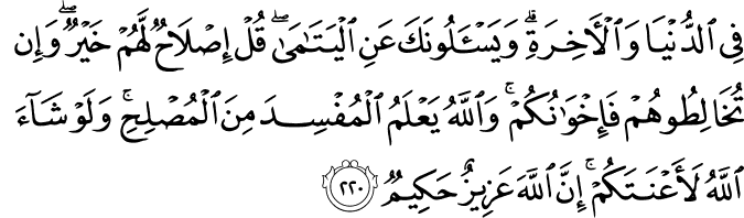 فِي الدُّنْيَا وَالْآخِرَةِ ۗ وَيَسْأَلُونَكَ عَنِ الْيَتَامَىٰ ۖ قُلْ إِصْلَاحٌ لَّهُمْ خَيْرٌ ۖ وَإِن تُخَالِطُوهُمْ فَإِخْوَانُكُمْ ۚ وَاللَّهُ يَعْلَمُ الْمُفْسِدَ مِنَ الْمُصْلِحِ ۚ وَلَوْ شَاءَ اللَّهُ لَأَعْنَتَكُمْ ۚ إِنَّ اللَّهَ عَزِيزٌ حَكِيمٌ فِي الدُّنْيَا وَالْآخِرَةِ ۗ وَيَسْأَلُونَكَ عَنِ الْيَتَامَىٰ ۖ قُلْ إِصْلَاحٌ لَّهُمْ خَيْرٌ ۖ وَإِن تُخَالِطُوهُمْ فَإِخْوَانُكُمْ ۚ وَاللَّهُ يَعْلَمُ الْمُفْسِدَ مِنَ الْمُصْلِحِ ۚ وَلَوْ شَاءَ اللَّهُ لَأَعْنَتَكُمْ ۚ إِنَّ اللَّهَ عَزِيزٌ حَكِيمٌ