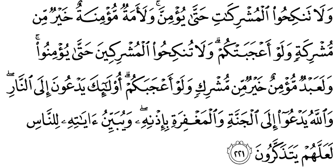 وَلَا تَنكِحُوا الْمُشْرِكَاتِ حَتَّىٰ يُؤْمِنَّ ۚ وَلَأَمَةٌ مُّؤْمِنَةٌ خَيْرٌ مِّن مُّشْرِكَةٍ وَلَوْ أَعْجَبَتْكُمْ ۗ وَلَا تُنكِحُوا الْمُشْرِكِينَ حَتَّىٰ يُؤْمِنُوا ۚ وَلَعَبْدٌ مُّؤْمِنٌ خَيْرٌ مِّن مُّشْرِكٍ وَلَوْ أَعْجَبَكُمْ ۗ أُولَـٰئِكَ يَدْعُونَ إِلَى النَّارِ ۖ وَاللَّهُ يَدْعُو إِلَى الْجَنَّةِ وَالْمَغْفِرَةِ بِإِذْنِهِ ۖ وَيُبَيِّنُ آيَاتِهِ لِلنَّاسِ لَعَلَّهُمْ يَتَذَكَّرُونَ وَلَا تَنكِحُوا الْمُشْرِكَاتِ حَتَّىٰ يُؤْمِنَّ ۚ وَلَأَمَةٌ مُّؤْمِنَةٌ خَيْرٌ مِّن مُّشْرِكَةٍ وَلَوْ أَعْجَبَتْكُمْ ۗ وَلَا تُنكِحُوا الْمُشْرِكِينَ حَتَّىٰ يُؤْمِنُوا ۚ وَلَعَبْدٌ مُّؤْمِنٌ خَيْرٌ مِّن مُّشْرِكٍ وَلَوْ أَعْجَبَكُمْ ۗ أُولَـٰئِكَ يَدْعُونَ إِلَى النَّارِ ۖ وَاللَّهُ يَدْعُو إِلَى الْجَنَّةِ وَالْمَغْفِرَةِ بِإِذْنِهِ ۖ وَيُبَيِّنُ آيَاتِهِ لِلنَّاسِ لَعَلَّهُمْ يَتَذَكَّرُونَ