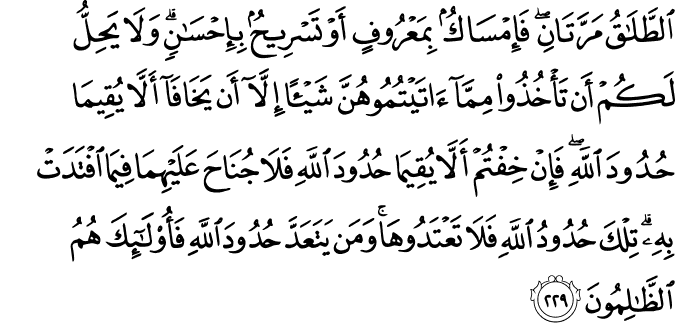 الطَّلَاقُ مَرَّتَانِ ۖ فَإِمْسَاكٌ بِمَعْرُوفٍ أَوْ تَسْرِيحٌ بِإِحْسَانٍ ۗ وَلَا يَحِلُّ لَكُمْ أَن تَأْخُذُوا مِمَّا آتَيْتُمُوهُنَّ شَيْئًا إِلَّا أَن يَخَافَا أَلَّا يُقِيمَا حُدُودَ اللَّهِ ۖ فَإِنْ خِفْتُمْ أَلَّا يُقِيمَا حُدُودَ اللَّهِ فَلَا جُنَاحَ عَلَيْهِمَا فِيمَا افْتَدَتْ بِهِ ۗ تِلْكَ حُدُودُ اللَّهِ فَلَا تَعْتَدُوهَا ۚ وَمَن يَتَعَدَّ حُدُودَ اللَّهِ فَأُولَـٰئِكَ هُمُ الظَّالِمُونَ الطَّلَاقُ مَرَّتَانِ ۖ فَإِمْسَاكٌ بِمَعْرُوفٍ أَوْ تَسْرِيحٌ بِإِحْسَانٍ ۗ وَلَا يَحِلُّ لَكُمْ أَن تَأْخُذُوا مِمَّا آتَيْتُمُوهُنَّ شَيْئًا إِلَّا أَن يَخَافَا أَلَّا يُقِيمَا حُدُودَ اللَّهِ ۖ فَإِنْ خِفْتُمْ أَلَّا يُقِيمَا حُدُودَ اللَّهِ فَلَا جُنَاحَ عَلَيْهِمَا فِيمَا افْتَدَتْ بِهِ ۗ تِلْكَ حُدُودُ اللَّهِ فَلَا تَعْتَدُوهَا ۚ وَمَن يَتَعَدَّ حُدُودَ اللَّهِ فَأُولَـٰئِكَ هُمُ الظَّالِمُونَ