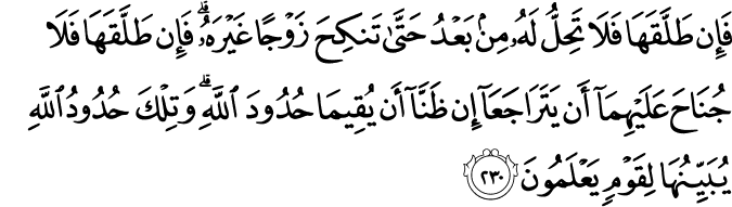 فَإِن طَلَّقَهَا فَلَا تَحِلُّ لَهُ مِن بَعْدُ حَتَّىٰ تَنكِحَ زَوْجًا غَيْرَهُ ۗ فَإِن طَلَّقَهَا فَلَا جُنَاحَ عَلَيْهِمَا أَن يَتَرَاجَعَا إِن ظَنَّا أَن يُقِيمَا حُدُودَ اللَّهِ ۗ وَتِلْكَ حُدُودُ اللَّهِ يُبَيِّنُهَا لِقَوْمٍ يَعْلَمُونَ فَإِن طَلَّقَهَا فَلَا تَحِلُّ لَهُ مِن بَعْدُ حَتَّىٰ تَنكِحَ زَوْجًا غَيْرَهُ ۗ فَإِن طَلَّقَهَا فَلَا جُنَاحَ عَلَيْهِمَا أَن يَتَرَاجَعَا إِن ظَنَّا أَن يُقِيمَا حُدُودَ اللَّهِ ۗ وَتِلْكَ حُدُودُ اللَّهِ يُبَيِّنُهَا لِقَوْمٍ يَعْلَمُونَ