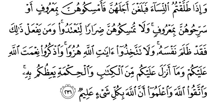 وَإِذَا طَلَّقْتُمُ النِّسَاءَ فَبَلَغْنَ أَجَلَهُنَّ فَأَمْسِكُوهُنَّ بِمَعْرُوفٍ أَوْ سَرِّحُوهُنَّ بِمَعْرُوفٍ ۚ وَلَا تُمْسِكُوهُنَّ ضِرَارًا لِّتَعْتَدُوا ۚ وَمَن يَفْعَلْ ذَٰلِكَ فَقَدْ ظَلَمَ نَفْسَهُ ۚ وَلَا تَتَّخِذُوا آيَاتِ اللَّهِ هُزُوًا ۚ وَاذْكُرُوا نِعْمَتَ اللَّهِ عَلَيْكُمْ وَمَا أَنزَلَ عَلَيْكُم مِّنَ الْكِتَابِ وَالْحِكْمَةِ يَعِظُكُم بِهِ ۚ وَاتَّقُوا اللَّهَ وَاعْلَمُوا أَنَّ اللَّهَ بِكُلِّ شَيْءٍ عَلِيمٌ وَإِذَا طَلَّقْتُمُ النِّسَاءَ فَبَلَغْنَ أَجَلَهُنَّ فَأَمْسِكُوهُنَّ بِمَعْرُوفٍ أَوْ سَرِّحُوهُنَّ بِمَعْرُوفٍ ۚ وَلَا تُمْسِكُوهُنَّ ضِرَارًا لِّتَعْتَدُوا ۚ وَمَن يَفْعَلْ ذَٰلِكَ فَقَدْ ظَلَمَ نَفْسَهُ ۚ وَلَا تَتَّخِذُوا آيَاتِ اللَّهِ هُزُوًا ۚ وَاذْكُرُوا نِعْمَتَ اللَّهِ عَلَيْكُمْ وَمَا أَنزَلَ عَلَيْكُم مِّنَ الْكِتَابِ وَالْحِكْمَةِ يَعِظُكُم بِهِ ۚ وَاتَّقُوا اللَّهَ وَاعْلَمُوا أَنَّ اللَّهَ بِكُلِّ شَيْءٍ عَلِيمٌ