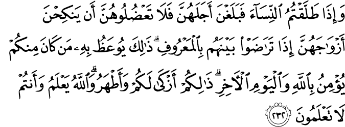 وَإِذَا طَلَّقْتُمُ النِّسَاءَ فَبَلَغْنَ أَجَلَهُنَّ فَلَا تَعْضُلُوهُنَّ أَن يَنكِحْنَ أَزْوَاجَهُنَّ إِذَا تَرَاضَوْا بَيْنَهُم بِالْمَعْرُوفِ ۗ ذَٰلِكَ يُوعَظُ بِهِ مَن كَانَ مِنكُمْ يُؤْمِنُ بِاللَّهِ وَالْيَوْمِ الْآخِرِ ۗ ذَٰلِكُمْ أَزْكَىٰ لَكُمْ وَأَطْهَرُ ۗ وَاللَّهُ يَعْلَمُ وَأَنتُمْ لَا تَعْلَمُونَ وَإِذَا طَلَّقْتُمُ النِّسَاءَ فَبَلَغْنَ أَجَلَهُنَّ فَلَا تَعْضُلُوهُنَّ أَن يَنكِحْنَ أَزْوَاجَهُنَّ إِذَا تَرَاضَوْا بَيْنَهُم بِالْمَعْرُوفِ ۗ ذَٰلِكَ يُوعَظُ بِهِ مَن كَانَ مِنكُمْ يُؤْمِنُ بِاللَّهِ وَالْيَوْمِ الْآخِرِ ۗ ذَٰلِكُمْ أَزْكَىٰ لَكُمْ وَأَطْهَرُ ۗ وَاللَّهُ يَعْلَمُ وَأَنتُمْ لَا تَعْلَمُونَ