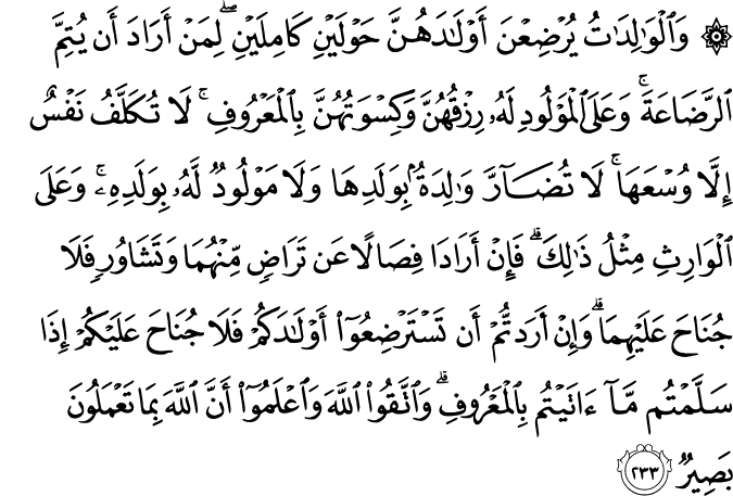 وَالْوَالِدَاتُ يُرْضِعْنَ أَوْلَادَهُنَّ حَوْلَيْنِ كَامِلَيْنِ ۖ لِمَنْ أَرَادَ أَن يُتِمَّ الرَّضَاعَةَ ۚ وَعَلَى الْمَوْلُودِ لَهُ رِزْقُهُنَّ وَكِسْوَتُهُنَّ بِالْمَعْرُوفِ ۚ لَا تُكَلَّفُ نَفْسٌ إِلَّا وُسْعَهَا ۚ لَا تُضَارَّ وَالِدَةٌ بِوَلَدِهَا وَلَا مَوْلُودٌ لَّهُ بِوَلَدِهِ ۚ وَعَلَى الْوَارِثِ مِثْلُ ذَٰلِكَ ۗ فَإِنْ أَرَادَا فِصَالًا عَن تَرَاضٍ مِّنْهُمَا وَتَشَاوُرٍ فَلَا جُنَاحَ عَلَيْهِمَا ۗ وَإِنْ أَرَدتُّمْ أَن تَسْتَرْضِعُوا أَوْلَادَكُمْ فَلَا جُنَاحَ عَلَيْكُمْ إِذَا سَلَّمْتُم مَّا آتَيْتُم بِالْمَعْرُوفِ ۗ وَاتَّقُوا اللَّهَ وَاعْلَمُوا أَنَّ اللَّهَ بِمَا تَعْمَلُونَ بَصِيرٌ وَالْوَالِدَاتُ يُرْضِعْنَ أَوْلَادَهُنَّ حَوْلَيْنِ كَامِلَيْنِ ۖ لِمَنْ أَرَادَ أَن يُتِمَّ الرَّضَاعَةَ ۚ وَعَلَى الْمَوْلُودِ لَهُ رِزْقُهُنَّ وَكِسْوَتُهُنَّ بِالْمَعْرُوفِ ۚ لَا تُكَلَّفُ نَفْسٌ إِلَّا وُسْعَهَا ۚ لَا تُضَارَّ وَالِدَةٌ بِوَلَدِهَا وَلَا مَوْلُودٌ لَّهُ بِوَلَدِهِ ۚ وَعَلَى الْوَارِثِ مِثْلُ ذَٰلِكَ ۗ فَإِنْ أَرَادَا فِصَالًا عَن تَرَاضٍ مِّنْهُمَا وَتَشَاوُرٍ فَلَا جُنَاحَ عَلَيْهِمَا ۗ وَإِنْ أَرَدتُّمْ أَن تَسْتَرْضِعُوا أَوْلَادَكُمْ فَلَا جُنَاحَ عَلَيْكُمْ إِذَا سَلَّمْتُم مَّا آتَيْتُم بِالْمَعْرُوفِ ۗ وَاتَّقُوا اللَّهَ وَاعْلَمُوا أَنَّ اللَّهَ بِمَا تَعْمَلُونَ بَصِيرٌ