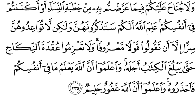 وَلَا جُنَاحَ عَلَيْكُمْ فِيمَا عَرَّضْتُم بِهِ مِنْ خِطْبَةِ النِّسَاءِ أَوْ أَكْنَنتُمْ فِي أَنفُسِكُمْ ۚ عَلِمَ اللَّهُ أَنَّكُمْ سَتَذْكُرُونَهُنَّ وَلَـٰكِن لَّا تُوَاعِدُوهُنَّ سِرًّا إِلَّا أَن تَقُولُوا قَوْلًا مَّعْرُوفًا ۚ وَلَا تَعْزِمُوا عُقْدَةَ النِّكَاحِ حَتَّىٰ يَبْلُغَ الْكِتَابُ أَجَلَهُ ۚ وَاعْلَمُوا أَنَّ اللَّهَ يَعْلَمُ مَا فِي أَنفُسِكُمْ فَاحْذَرُوهُ ۚ وَاعْلَمُوا أَنَّ اللَّهَ غَفُورٌ حَلِيمٌ وَلَا جُنَاحَ عَلَيْكُمْ فِيمَا عَرَّضْتُم بِهِ مِنْ خِطْبَةِ النِّسَاءِ أَوْ أَكْنَنتُمْ فِي أَنفُسِكُمْ ۚ عَلِمَ اللَّهُ أَنَّكُمْ سَتَذْكُرُونَهُنَّ وَلَـٰكِن لَّا تُوَاعِدُوهُنَّ سِرًّا إِلَّا أَن تَقُولُوا قَوْلًا مَّعْرُوفًا ۚ وَلَا تَعْزِمُوا عُقْدَةَ النِّكَاحِ حَتَّىٰ يَبْلُغَ الْكِتَابُ أَجَلَهُ ۚ وَاعْلَمُوا أَنَّ اللَّهَ يَعْلَمُ مَا فِي أَنفُسِكُمْ فَاحْذَرُوهُ ۚ وَاعْلَمُوا أَنَّ اللَّهَ غَفُورٌ حَلِيمٌ