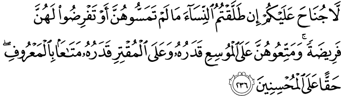 لَّا جُنَاحَ عَلَيْكُمْ إِن طَلَّقْتُمُ النِّسَاءَ مَا لَمْ تَمَسُّوهُنَّ أَوْ تَفْرِضُوا لَهُنَّ فَرِيضَةً ۚ وَمَتِّعُوهُنَّ عَلَى الْمُوسِعِ قَدَرُهُ وَعَلَى الْمُقْتِرِ قَدَرُهُ مَتَاعًا بِالْمَعْرُوفِ ۖ حَقًّا عَلَى الْمُحْسِنِينَ لَّا جُنَاحَ عَلَيْكُمْ إِن طَلَّقْتُمُ النِّسَاءَ مَا لَمْ تَمَسُّوهُنَّ أَوْ تَفْرِضُوا لَهُنَّ فَرِيضَةً ۚ وَمَتِّعُوهُنَّ عَلَى الْمُوسِعِ قَدَرُهُ وَعَلَى الْمُقْتِرِ قَدَرُهُ مَتَاعًا بِالْمَعْرُوفِ ۖ حَقًّا عَلَى الْمُحْسِنِينَ