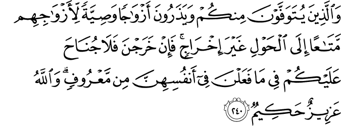 وَالَّذِينَ يُتَوَفَّوْنَ مِنكُمْ وَيَذَرُونَ أَزْوَاجًا وَصِيَّةً لِّأَزْوَاجِهِم مَّتَاعًا إِلَى الْحَوْلِ غَيْرَ إِخْرَاجٍ ۚ فَإِنْ خَرَجْنَ فَلَا جُنَاحَ عَلَيْكُمْ فِي مَا فَعَلْنَ فِي أَنفُسِهِنَّ مِن مَّعْرُوفٍ ۗ وَاللَّهُ عَزِيزٌ حَكِيمٌ وَالَّذِينَ يُتَوَفَّوْنَ مِنكُمْ وَيَذَرُونَ أَزْوَاجًا وَصِيَّةً لِّأَزْوَاجِهِم مَّتَاعًا إِلَى الْحَوْلِ غَيْرَ إِخْرَاجٍ ۚ فَإِنْ خَرَجْنَ فَلَا جُنَاحَ عَلَيْكُمْ فِي مَا فَعَلْنَ فِي أَنفُسِهِنَّ مِن مَّعْرُوفٍ ۗ وَاللَّهُ عَزِيزٌ حَكِيمٌ