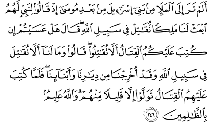 أَلَمْ تَرَ إِلَى الْمَلَإِ مِن بَنِي إِسْرَائِيلَ مِن بَعْدِ مُوسَىٰ إِذْ قَالُوا لِنَبِيٍّ لَّهُمُ ابْعَثْ لَنَا مَلِكًا نُّقَاتِلْ فِي سَبِيلِ اللَّهِ ۖ قَالَ هَلْ عَسَيْتُمْ إِن كُتِبَ عَلَيْكُمُ الْقِتَالُ أَلَّا تُقَاتِلُوا ۖ قَالُوا وَمَا لَنَا أَلَّا نُقَاتِلَ فِي سَبِيلِ اللَّهِ وَقَدْ أُخْرِجْنَا مِن دِيَارِنَا وَأَبْنَائِنَا ۖ فَلَمَّا كُتِبَ عَلَيْهِمُ الْقِتَالُ تَوَلَّوْا إِلَّا قَلِيلًا مِّنْهُمْ ۗ وَاللَّهُ عَلِيمٌ بِالظَّالِمِينَ أَلَمْ تَرَ إِلَى الْمَلَإِ مِن بَنِي إِسْرَائِيلَ مِن بَعْدِ مُوسَىٰ إِذْ قَالُوا لِنَبِيٍّ لَّهُمُ ابْعَثْ لَنَا مَلِكًا نُّقَاتِلْ فِي سَبِيلِ اللَّهِ ۖ قَالَ هَلْ عَسَيْتُمْ إِن كُتِبَ عَلَيْكُمُ الْقِتَالُ أَلَّا تُقَاتِلُوا ۖ قَالُوا وَمَا لَنَا أَلَّا نُقَاتِلَ فِي سَبِيلِ اللَّهِ وَقَدْ أُخْرِجْنَا مِن دِيَارِنَا وَأَبْنَائِنَا ۖ فَلَمَّا كُتِبَ عَلَيْهِمُ الْقِتَالُ تَوَلَّوْا إِلَّا قَلِيلًا مِّنْهُمْ ۗ وَاللَّهُ عَلِيمٌ بِالظَّالِمِينَ