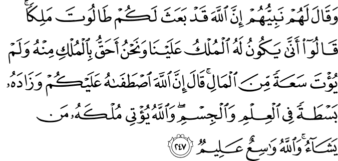 وَقَالَ لَهُمْ نَبِيُّهُمْ إِنَّ اللَّهَ قَدْ بَعَثَ لَكُمْ طَالُوتَ مَلِكًا ۚ قَالُوا أَنَّىٰ يَكُونُ لَهُ الْمُلْكُ عَلَيْنَا وَنَحْنُ أَحَقُّ بِالْمُلْكِ مِنْهُ وَلَمْ يُؤْتَ سَعَةً مِّنَ الْمَالِ ۚ قَالَ إِنَّ اللَّهَ اصْطَفَاهُ عَلَيْكُمْ وَزَادَهُ بَسْطَةً فِي الْعِلْمِ وَالْجِسْمِ ۖ وَاللَّهُ يُؤْتِي مُلْكَهُ مَن يَشَاءُ ۚ وَاللَّهُ وَاسِعٌ عَلِيمٌ وَقَالَ لَهُمْ نَبِيُّهُمْ إِنَّ اللَّهَ قَدْ بَعَثَ لَكُمْ طَالُوتَ مَلِكًا ۚ قَالُوا أَنَّىٰ يَكُونُ لَهُ الْمُلْكُ عَلَيْنَا وَنَحْنُ أَحَقُّ بِالْمُلْكِ مِنْهُ وَلَمْ يُؤْتَ سَعَةً مِّنَ الْمَالِ ۚ قَالَ إِنَّ اللَّهَ اصْطَفَاهُ عَلَيْكُمْ وَزَادَهُ بَسْطَةً فِي الْعِلْمِ وَالْجِسْمِ ۖ وَاللَّهُ يُؤْتِي مُلْكَهُ مَن يَشَاءُ ۚ وَاللَّهُ وَاسِعٌ عَلِيمٌ