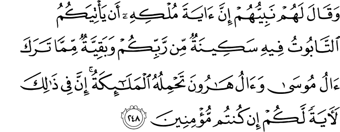 وَقَالَ لَهُمْ نَبِيُّهُمْ إِنَّ آيَةَ مُلْكِهِ أَن يَأْتِيَكُمُ التَّابُوتُ فِيهِ سَكِينَةٌ مِّن رَّبِّكُمْ وَبَقِيَّةٌ مِّمَّا تَرَكَ آلُ مُوسَىٰ وَآلُ هَارُونَ تَحْمِلُهُ الْمَلَائِكَةُ ۚ إِنَّ فِي ذَٰلِكَ لَآيَةً لَّكُمْ إِن كُنتُم مُّؤْمِنِينَ وَقَالَ لَهُمْ نَبِيُّهُمْ إِنَّ آيَةَ مُلْكِهِ أَن يَأْتِيَكُمُ التَّابُوتُ فِيهِ سَكِينَةٌ مِّن رَّبِّكُمْ وَبَقِيَّةٌ مِّمَّا تَرَكَ آلُ مُوسَىٰ وَآلُ هَارُونَ تَحْمِلُهُ الْمَلَائِكَةُ ۚ إِنَّ فِي ذَٰلِكَ لَآيَةً لَّكُمْ إِن كُنتُم مُّؤْمِنِينَ